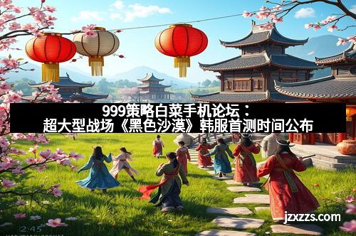 999策略白菜手机论坛：超大型战场《黑色沙漠》韩服首测时间公布